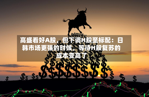 高盛看好A股，但下调H股至标配：日韩市场更强的时候	，等待H股复苏的成本变高了-第3张图片