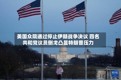 美国众院通过停止伊朗战争决议 四名共和党议员倒戈凸显特朗普压力